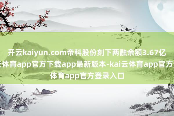 开云kaiyun.com帝科股份刻下两融余额3.67亿元-kai云体育app官方下载app最新版本-kai云体育app官方登录入口