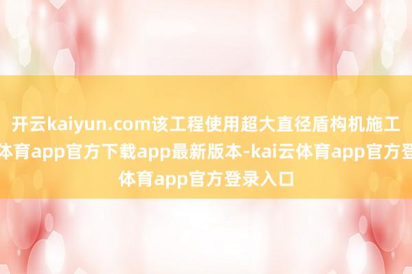开云kaiyun.com该工程使用超大直径盾构机施工-kai云体育app官方下载app最新版本-kai云体育app官方登录入口