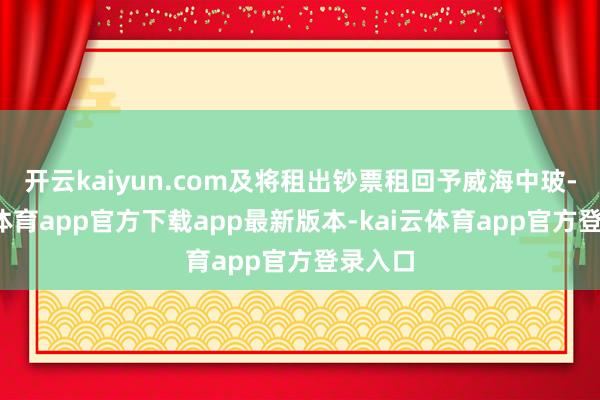 开云kaiyun.com及将租出钞票租回予威海中玻-kai云体育app官方下载app最新版本-kai云体育app官方登录入口
