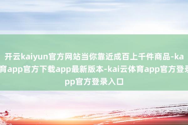 开云kaiyun官方网站当你靠近成百上千件商品-kai云体育app官方下载app最新版本-kai云体育app官方登录入口