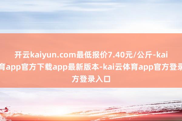 开云kaiyun.com最低报价7.40元/公斤-kai云体育app官方下载app最新版本-kai云体育app官方登录入口