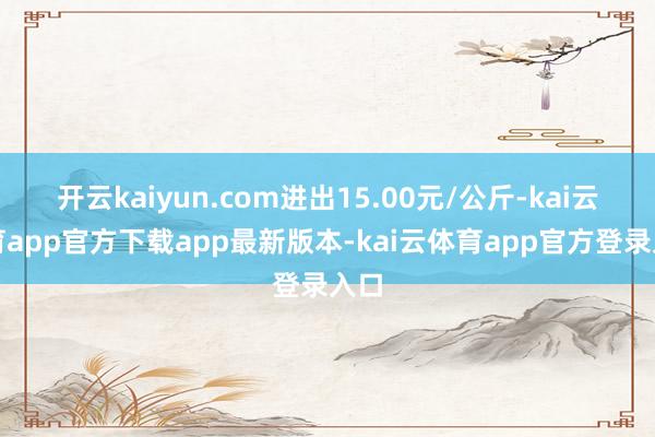 开云kaiyun.com进出15.00元/公斤-kai云体育app官方下载app最新版本-kai云体育app官方登录入口