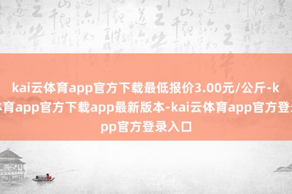 kai云体育app官方下载最低报价3.00元/公斤-kai云体育app官方下载app最新版本-kai云体育app官方登录入口
