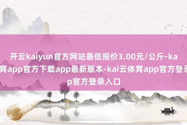 开云kaiyun官方网站最低报价3.00元/公斤-kai云体育app官方下载app最新版本-kai云体育app官方登录入口