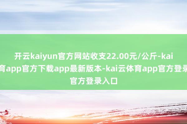 开云kaiyun官方网站收支22.00元/公斤-kai云体育app官方下载app最新版本-kai云体育app官方登录入口