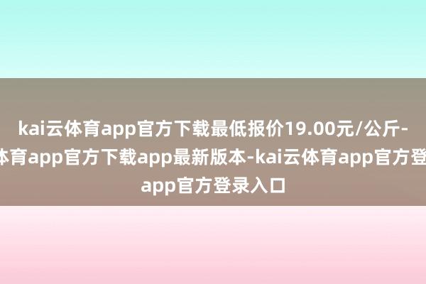 kai云体育app官方下载最低报价19.00元/公斤-kai云体育app官方下载app最新版本-kai云体育app官方登录入口