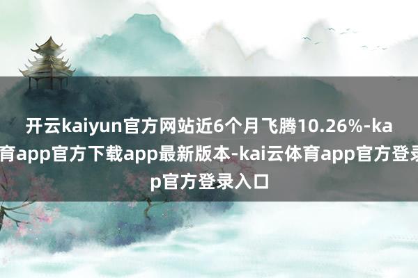 开云kaiyun官方网站近6个月飞腾10.26%-kai云体育app官方下载app最新版本-kai云体育app官方登录入口