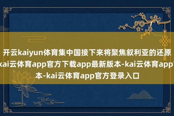 开云kaiyun体育集中国接下来将聚焦叙利亚的还原和重建使命-kai云体育app官方下载app最新版本-kai云体育app官方登录入口