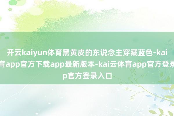 开云kaiyun体育黑黄皮的东说念主穿藏蓝色-kai云体育app官方下载app最新版本-kai云体育app官方登录入口