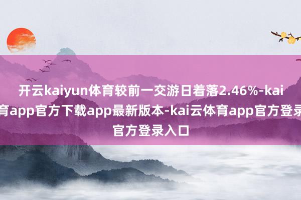 开云kaiyun体育较前一交游日着落2.46%-kai云体育app官方下载app最新版本-kai云体育app官方登录入口