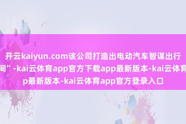 开云kaiyun.com该公司打造出电动汽车智谋出行事业品牌“极客空间”-kai云体育app官方下载app最新版本-kai云体育app官方登录入口
