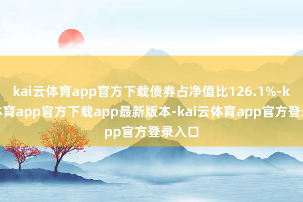 kai云体育app官方下载债券占净值比126.1%-kai云体育app官方下载app最新版本-kai云体育app官方登录入口