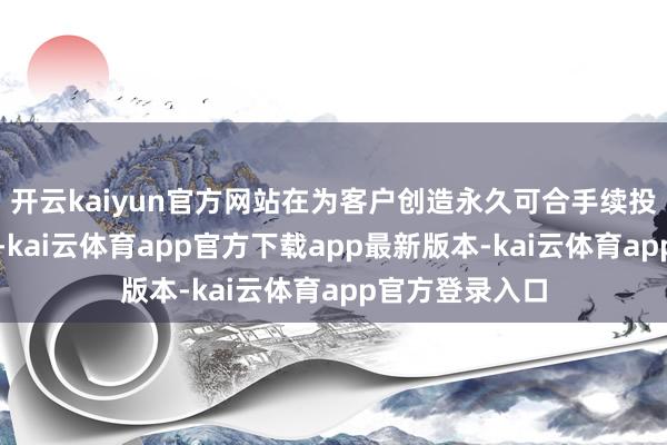 开云kaiyun官方网站在为客户创造永久可合手续投资收益的同期-kai云体育app官方下载app最新版本-kai云体育app官方登录入口
