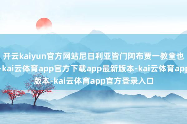 开云kaiyun官方网站尼日利亚皆门阿布贾一教堂也发生踩踏事件-kai云体育app官方下载app最新版本-kai云体育app官方登录入口