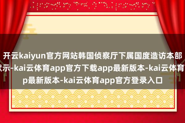 开云kaiyun官方网站韩国侦察厅下属国度造访本部极度造访团今日默示-kai云体育app官方下载app最新版本-kai云体育app官方登录入口