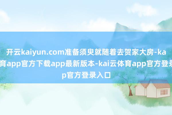 开云kaiyun.com准备须臾就随着去贺家大房-kai云体育app官方下载app最新版本-kai云体育app官方登录入口