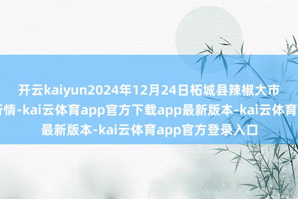 开云kaiyun2024年12月24日柘城县辣椒大市集有限公司价钱行情-kai云体育app官方下载app最新版本-kai云体育app官方登录入口