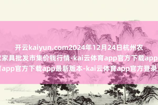 开云kaiyun.com2024年12月24日杭州农副家具物流中心南庄兜农家具批发市集价钱行情-kai云体育app官方下载app最新版本-kai云体育app官方登录入口