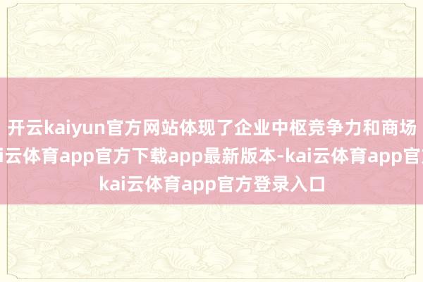 开云kaiyun官方网站体现了企业中枢竞争力和商场著明度-kai云体育app官方下载app最新版本-kai云体育app官方登录入口