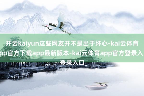 开云kaiyun这些网友并不是出于坏心-kai云体育app官方下载app最新版本-kai云体育app官方登录入口