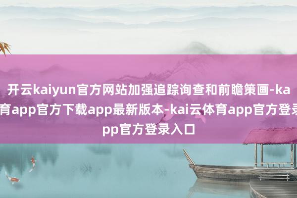 开云kaiyun官方网站加强追踪询查和前瞻策画-kai云体育app官方下载app最新版本-kai云体育app官方登录入口