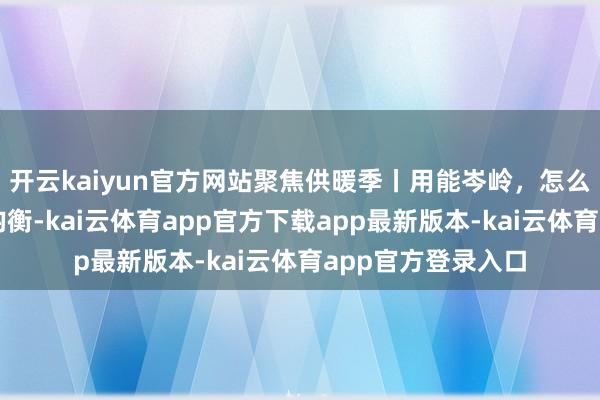 开云kaiyun官方网站聚焦供暖季丨用能岑岭，怎么全链条保险供需均衡-kai云体育app官方下载app最新版本-kai云体育app官方登录入口