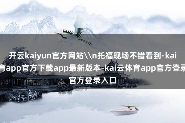 开云kaiyun官方网站\n托福现场不错看到-kai云体育app官方下载app最新版本-kai云体育app官方登录入口