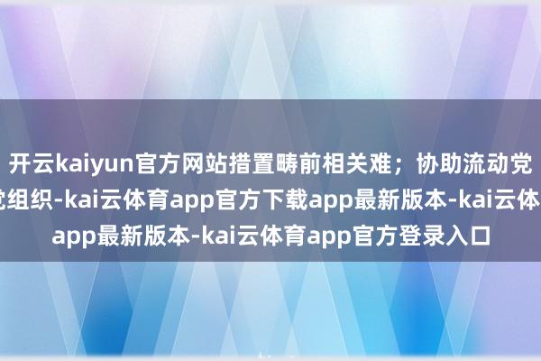 开云kaiyun官方网站措置畴前相关难；协助流动党员主动对接流入地党组织-kai云体育app官方下载app最新版本-kai云体育app官方登录入口