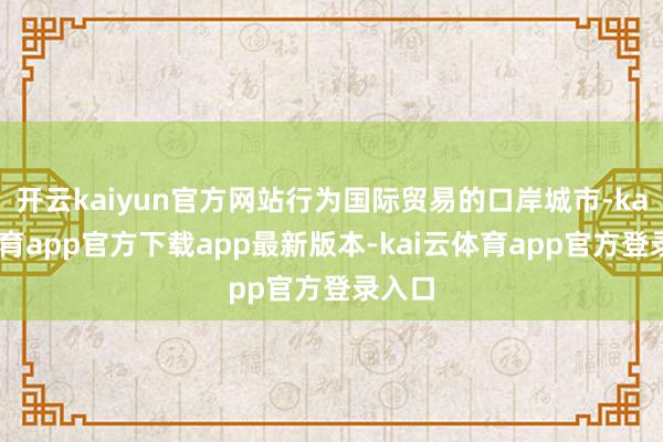 开云kaiyun官方网站行为国际贸易的口岸城市-kai云体育app官方下载app最新版本-kai云体育app官方登录入口