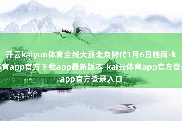 开云kaiyun体育全线大涨北京时代1月6日晚间-kai云体育app官方下载app最新版本-kai云体育app官方登录入口