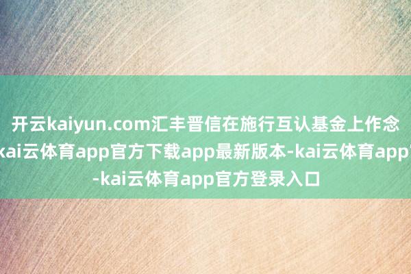 开云kaiyun.com汇丰晋信在施行互认基金上作念了好多使命-kai云体育app官方下载app最新版本-kai云体育app官方登录入口
