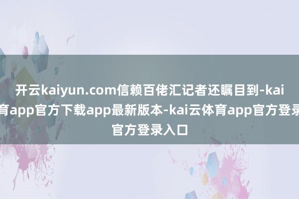 开云kaiyun.com信赖百佬汇记者还瞩目到-kai云体育app官方下载app最新版本-kai云体育app官方登录入口
