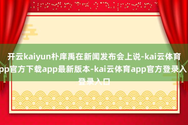 开云kaiyun朴庠禹在新闻发布会上说-kai云体育app官方下载app最新版本-kai云体育app官方登录入口