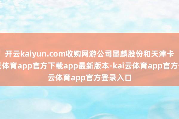 开云kaiyun.com收购网游公司墨麟股份和天津卡游-kai云体育app官方下载app最新版本-kai云体育app官方登录入口