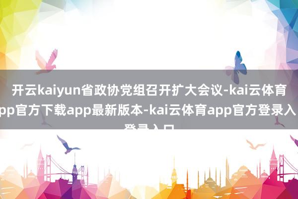 开云kaiyun省政协党组召开扩大会议-kai云体育app官方下载app最新版本-kai云体育app官方登录入口