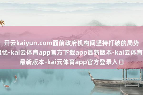 开云kaiyun.com面前政府机构间坚持打破的局势令巨大国民感到担忧-kai云体育app官方下载app最新版本-kai云体育app官方登录入口
