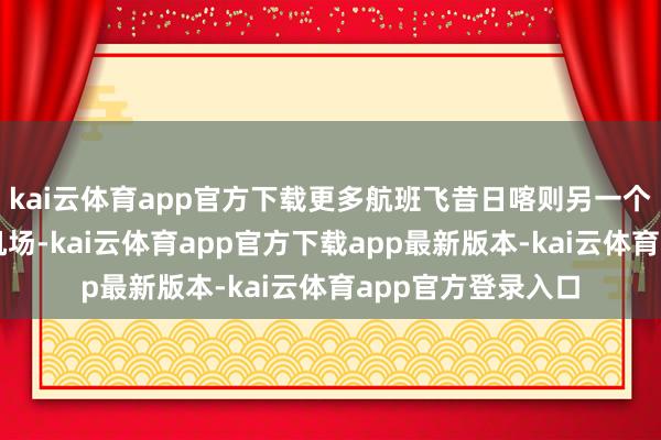 kai云体育app官方下载更多航班飞昔日喀则另一个机场日喀则和平机场-kai云体育app官方下载app最新版本-kai云体育app官方登录入口
