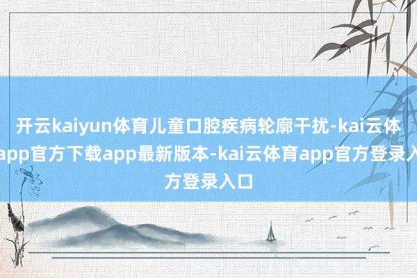 开云kaiyun体育儿童口腔疾病轮廓干扰-kai云体育app官方下载app最新版本-kai云体育app官方登录入口