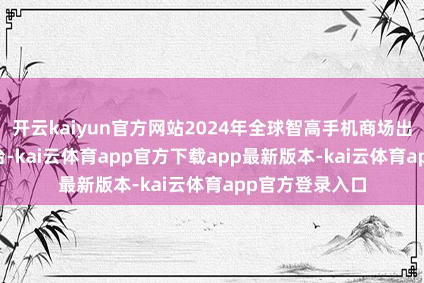 开云kaiyun官方网站2024年全球智高手机商场出货量为12.2亿台-kai云体育app官方下载app最新版本-kai云体育app官方登录入口