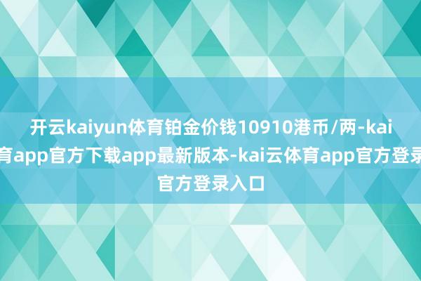 开云kaiyun体育铂金价钱10910港币/两-kai云体育app官方下载app最新版本-kai云体育app官方登录入口