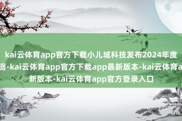 kai云体育app官方下载小儿城科技发布2024年度未经审核营运数据-kai云体育app官方下载app最新版本-kai云体育app官方登录入口