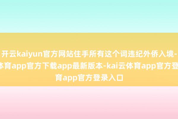 开云kaiyun官方网站住手所有这个词违纪外侨入境-kai云体育app官方下载app最新版本-kai云体育app官方登录入口