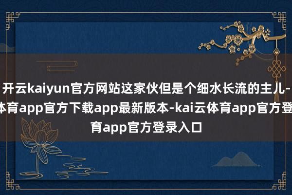 开云kaiyun官方网站这家伙但是个细水长流的主儿-kai云体育app官方下载app最新版本-kai云体育app官方登录入口