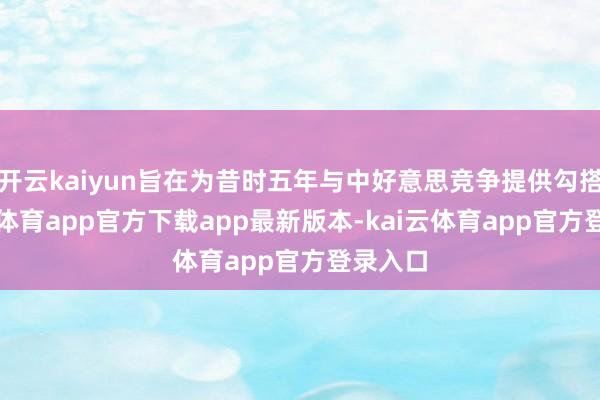 开云kaiyun旨在为昔时五年与中好意思竞争提供勾搭-kai云体育app官方下载app最新版本-kai云体育app官方登录入口