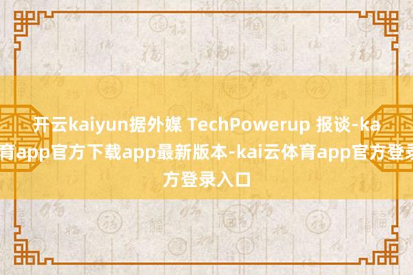 开云kaiyun据外媒 TechPowerup 报谈-kai云体育app官方下载app最新版本-kai云体育app官方登录入口