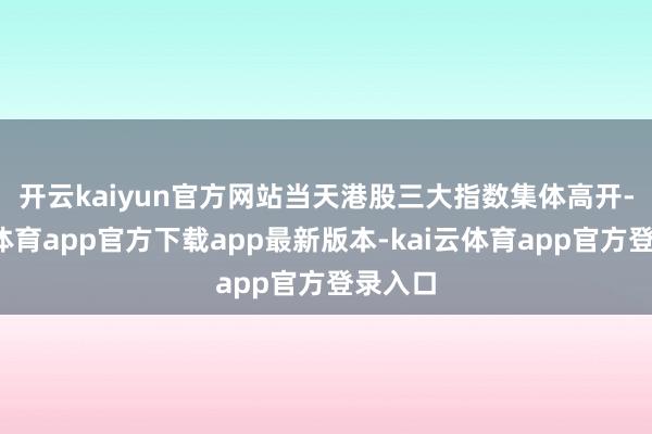 开云kaiyun官方网站 当天港股三大指数集体高开-kai云体育app官方下载app最新版本-kai云体育app官方登录入口