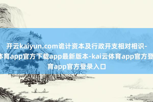 开云kaiyun.com诡计资本及行政开支相对相识-kai云体育app官方下载app最新版本-kai云体育app官方登录入口
