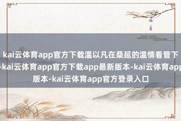 kai云体育app官方下载温以凡在桑延的温情看管下逐渐走出暗影-kai云体育app官方下载app最新版本-kai云体育app官方登录入口