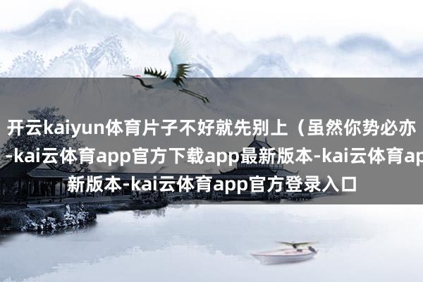 开云kaiyun体育片子不好就先别上(虽然你势必亦然这么念念的)-kai云体育app官方下载app最新版本-kai云体育app官方登录入口