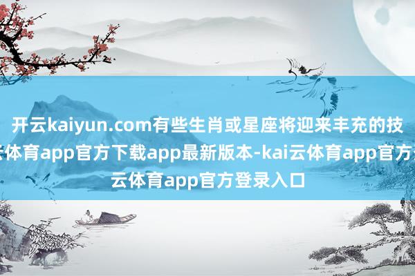 开云kaiyun.com有些生肖或星座将迎来丰充的技巧-kai云体育app官方下载app最新版本-kai云体育app官方登录入口